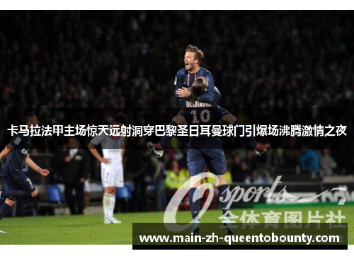 卡马拉法甲主场惊天远射洞穿巴黎圣日耳曼球门引爆场沸腾激情之夜 卡马拉法甲主场惊天远射洞穿巴黎圣日耳曼球门引爆场沸腾激情之夜