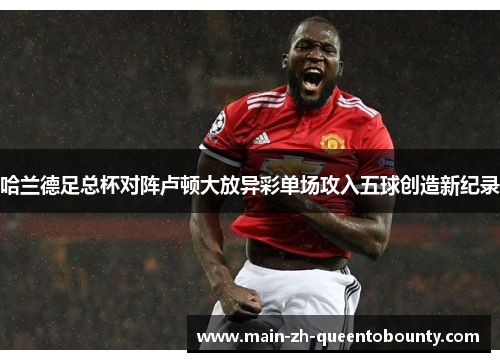 哈兰德足总杯对阵卢顿大放异彩单场攻入五球创造新纪录