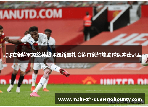 加拉塔萨雷免签英超锋线新星扎哈欲再创辉煌助球队冲击冠军 加拉塔萨雷免签英超锋线新星扎哈欲再创辉煌助球队冲击冠军