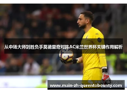 从中场大师到胜负手莫德里奇对阵AC米兰世界杯关键作用解析 从中场大师到胜负手莫德里奇对阵AC米兰世界杯关键作用解析