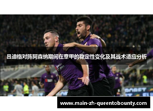 吕迪格对阵阿森纳期间在意甲的稳定性变化及其战术适应分析